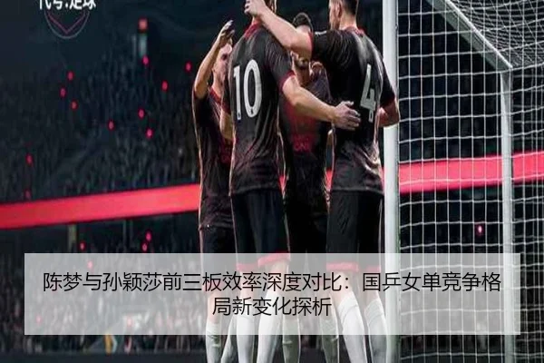 陈梦与孙颖莎前三板效率深度对比：国乒女单竞争格局新变化探析